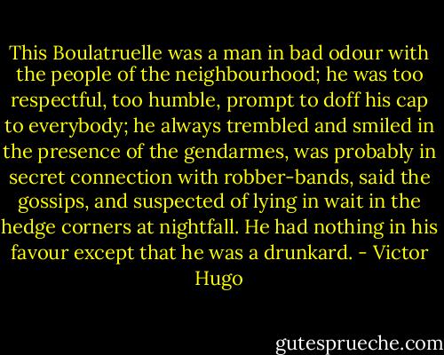 This Boulatruelle was a man in bad odour with the people of the neighbourhood; he was too respectful, too humble, prompt to doff his cap to everybody; he always trembled and smiled in the presence of the gendarmes, was probably in secret connection with robber-bands, said the gossips, and suspected of lying in wait in the hedge corners at nightfall. He had nothing in his favour except that he was a drunkard. - Victor Hugo