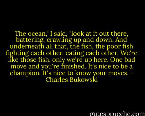 The ocean," I said, "look at it out there, battering, crawling up and down. And underneath all that, the fish, the poor fish fighting each other, eating each other. We're like those fish, only we're up here. One bad move and you're finished. It's nice to be a champion. It's nice to know your moves. - Charles Bukowski