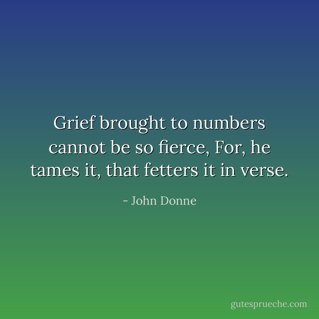 Grief brought to numbers cannot be so fierce,<br />For, he tames it, that fetters it in verse. - John Donne