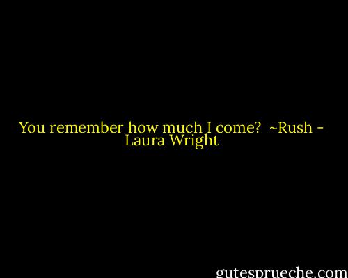 You remember how much I come?<br /><br />~Rush - Laura Wright