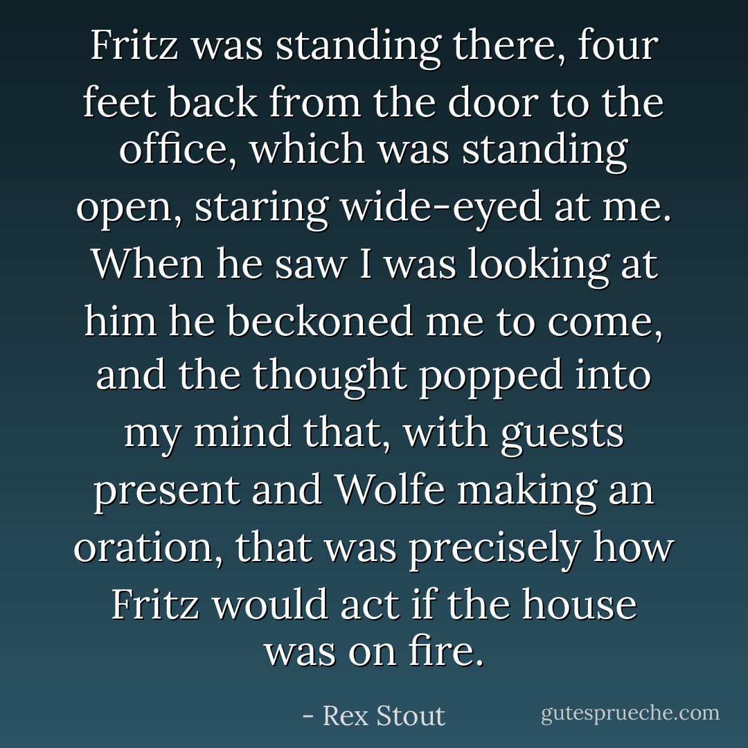 Fritz was standing there, four feet back from the door to the office, which was standing open, staring wide-eyed at me. When he saw I was looking at him he beckoned me to come, and the thought popped into my mind that, with guests present and Wolfe making an oration, that was precisely how Fritz would act if the house was on fire. - Rex Stout