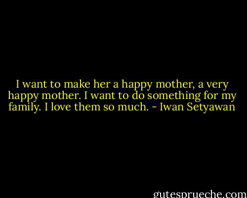 I want to make her a happy mother, a very happy mother. I want to do something for my family. I love them so much. - Iwan Setyawan