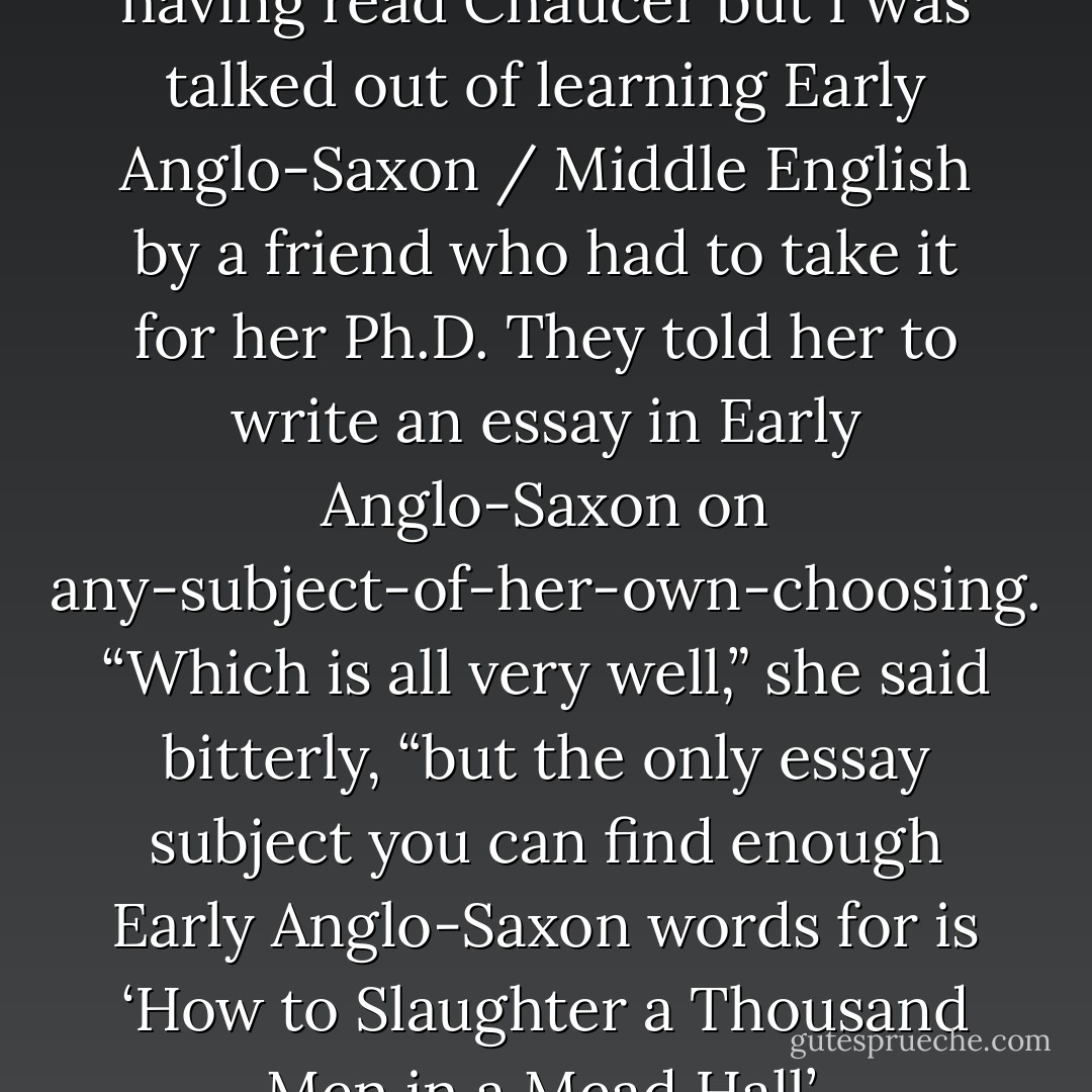 I have these guilts about never having read Chaucer but I was talked out of learning Early Anglo-Saxon / Middle English by a friend who had to take it for her Ph.D. They told her to write an essay in Early Anglo-Saxon on any-subject-of-her-own-choosing. “Which is all very well,” she said bitterly, “but the only essay subject you can find enough Early Anglo-Saxon words for is ‘How to Slaughter a Thousand Men in a Mead Hall’. - Helene Hanff