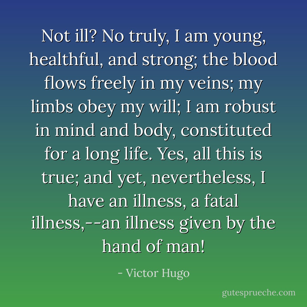Not ill? No truly, I am young, healthful, and strong; the blood flows freely in my veins; my limbs obey my will; I am robust in mind and body, constituted for a long life. Yes, all this is true; and yet, nevertheless, I have an illness, a fatal illness,--an illness given by the hand of man! - Victor Hugo