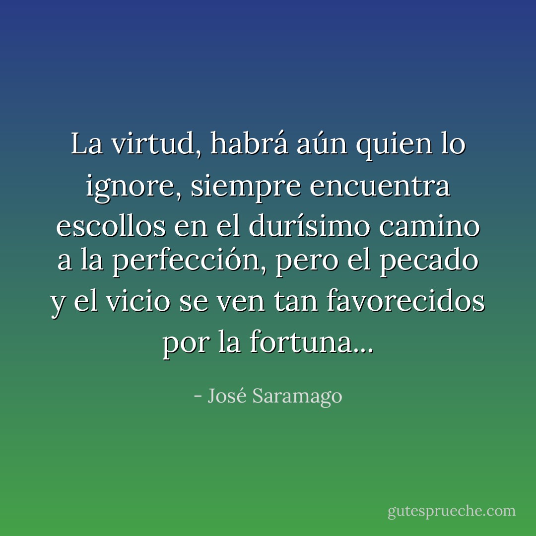 La virtud, habrá aún quien lo ignore, siempre encuentra escollos en el durísimo camino a la perfección, pero el pecado y el vicio se ven tan favorecidos por la fortuna... - José Saramago