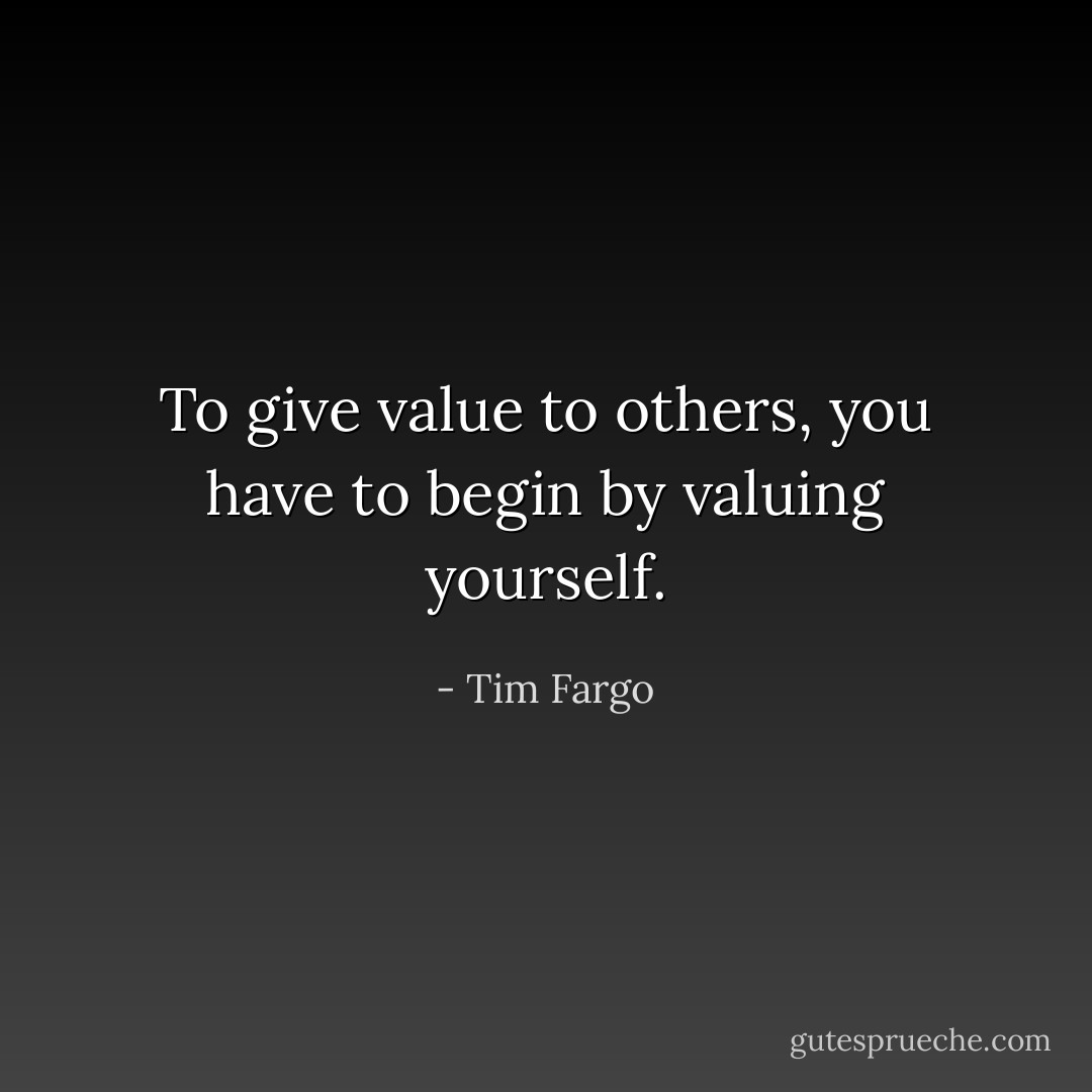 To give value to others, you have to begin by valuing yourself. - Tim Fargo