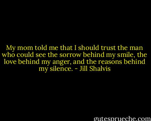 My mom told me that I should trust the man who could see the sorrow behind my smile, the love behind my anger, and the reasons behind my silence. - Jill Shalvis