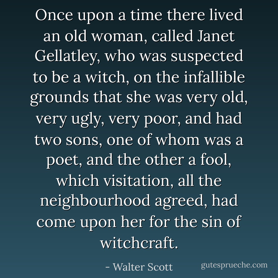 Once upon a time there lived an old woman, called Janet Gellatley, who was suspected to be a witch, on the infallible grounds that she was very old, very ugly, very poor, and had two sons, one of whom was a poet, and the other a fool, which visitation, all the neighbourhood agreed, had come upon her for the sin of witchcraft. - Walter Scott