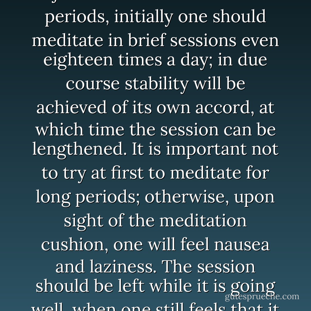 Since beginners can only remain in contact with the object of observation for short periods, initially one should meditate in brief sessions even eighteen times a day; in due course stability will be achieved of its own accord, at which time the session can be lengthened. It is important not to try at first to meditate for long periods; otherwise, upon sight of the meditation cushion, one will feel nausea and laziness. The session should be left while it is going well, when one still feels that it would go well if continued. - Jeffrey Hopkins