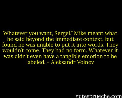 Whatever you want, Sergei.” Mike meant what he said beyond the immediate context, but found he was unable to put it into words. They wouldn’t come. They had no form. Whatever it was didn’t even have a tangible emotion to be labeled. - Aleksandr Voinov