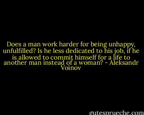 Does a man work harder for being unhappy, unfulfilled? Is he less dedicated to his job, if he is allowed to commit himself for a life to another man instead of a woman? - Aleksandr Voinov