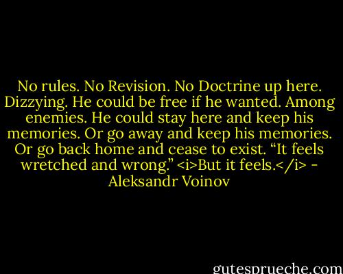 No rules. No Revision. No Doctrine up here. Dizzying. He could be free if he wanted. Among enemies. He could stay here and keep his memories. Or go away and keep his memories. Or go back home and cease to exist. “It feels wretched and wrong.”<br /><i>But it feels.</i> - Aleksandr Voinov