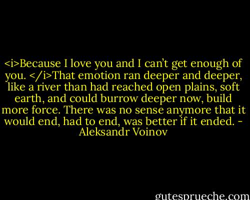 <i>Because I love you and I can’t get enough of you. </i>That emotion ran deeper and deeper, like a river than had reached open plains, soft earth, and could burrow deeper now, build more force. There was no sense anymore that it would end, had to end, was better if it ended. - Aleksandr Voinov