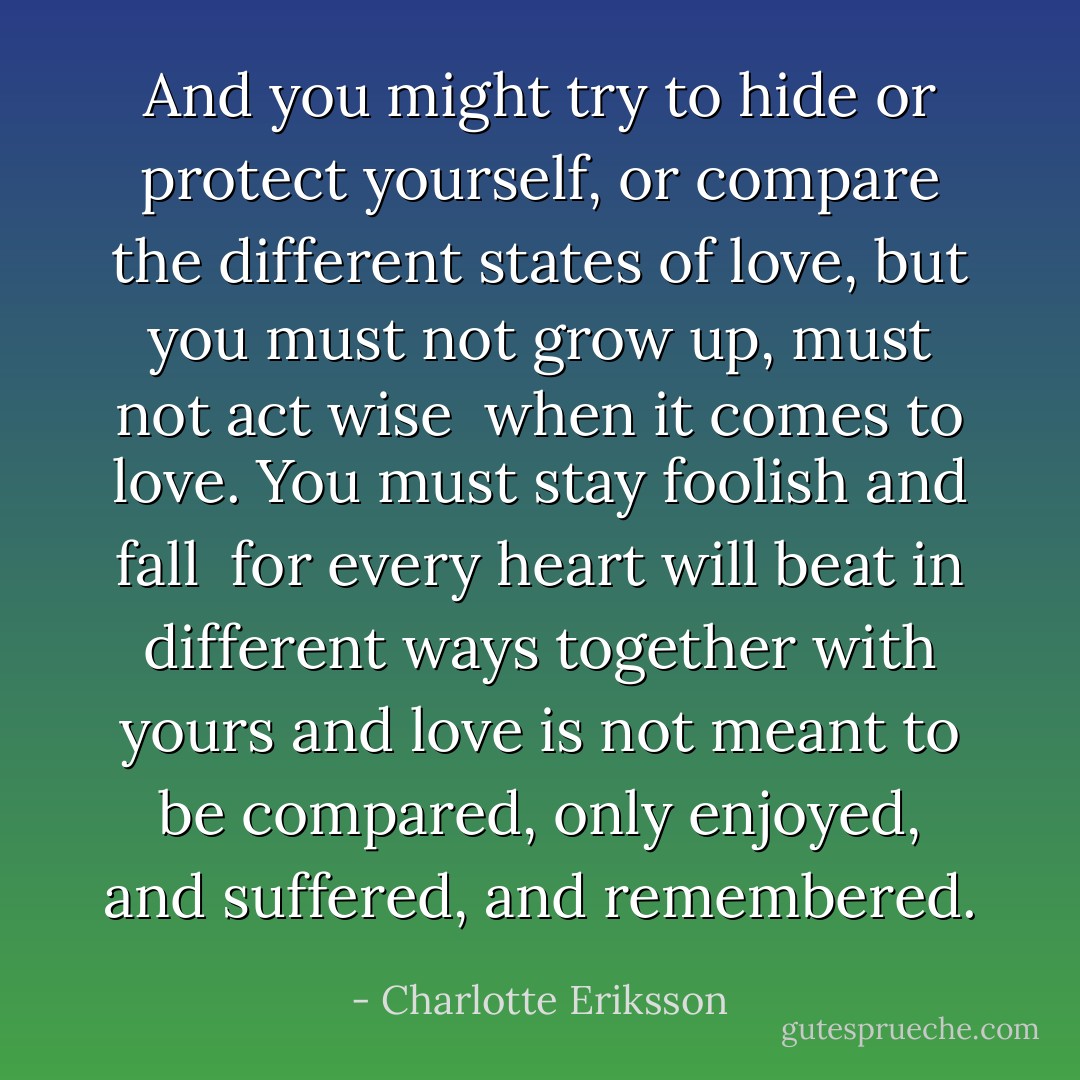 And you might try to hide or protect yourself, or compare the different states of love,<br />but you must not grow up, must not act wise<br /> when it comes to love.<br />You must stay foolish and fall <br />for every heart will beat in different ways together with yours and love is not meant to be compared, only enjoyed, and suffered, and remembered. - Charlotte Eriksson
