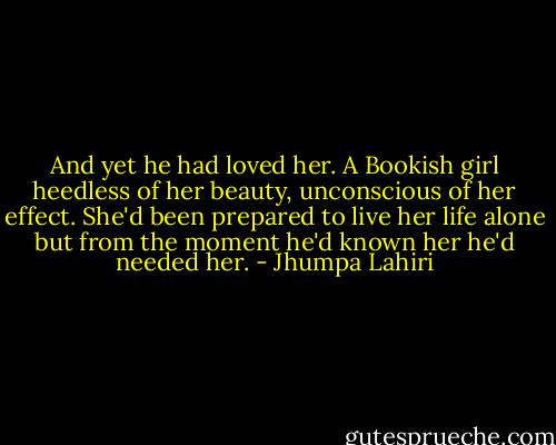 And yet he had loved her. A Bookish girl heedless of her beauty, unconscious of her effect. She'd been prepared to live her life alone but from the moment he'd known her he'd needed her. - Jhumpa Lahiri