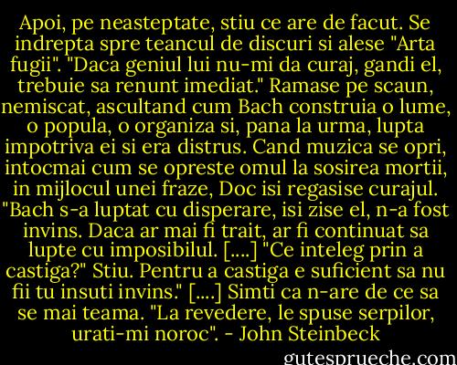 Apoi, pe neasteptate, stiu ce are de facut. Se indrepta spre teancul de discuri si alese "Arta fugii". "Daca geniul lui nu-mi da curaj, gandi el, trebuie sa renunt imediat." Ramase pe scaun, nemiscat, ascultand cum Bach construia o lume, o popula, o organiza si, pana la urma, lupta impotriva ei si era distrus. Cand muzica se opri, intocmai cum se opreste omul la sosirea mortii, in mijlocul unei fraze, Doc isi regasise curajul. "Bach s-a luptat cu disperare, isi zise el, n-a fost invins. Daca ar mai fi trait, ar fi continuat sa lupte cu imposibilul. [....] "Ce inteleg prin a castiga?" Stiu. Pentru a castiga e suficient sa nu fii tu insuti invins." [....] Simti ca n-are de ce sa se mai teama. "La revedere, le spuse serpilor, urati-mi noroc". - John Steinbeck