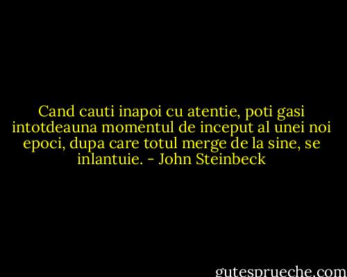Cand cauti inapoi cu atentie, poti gasi intotdeauna momentul de inceput al unei noi epoci, dupa care totul merge de la sine, se inlantuie. - John Steinbeck