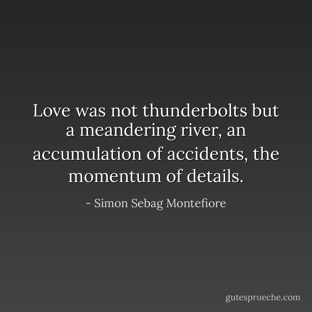 Love was not thunderbolts but a meandering river, an accumulation of accidents, the momentum of details. - Simon Sebag Montefiore
