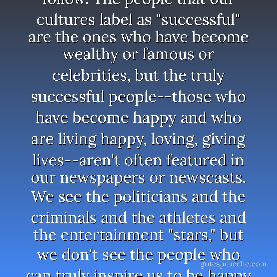 Unfortunately, we don't have all that many good examples to follow. The people that our cultures label as "successful" are the ones who have become wealthy or famous or celebrities, but the truly successful people--those who have become happy and who are living happy, loving, giving lives--aren't often featured in our newspapers or newscasts. We see the politicians and the criminals and the athletes and the entertainment "stars," but we don't see the people who can truly inspire us to be happy by being just who we are. - Tom Walsh