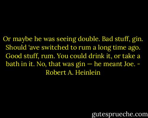 Or maybe he was seeing double. Bad stuff, gin. Should ‘ave switched to rum a long time ago. Good stuff, rum. You could drink it, or take a bath in it. No, that was gin — he meant Joe. - Robert A. Heinlein