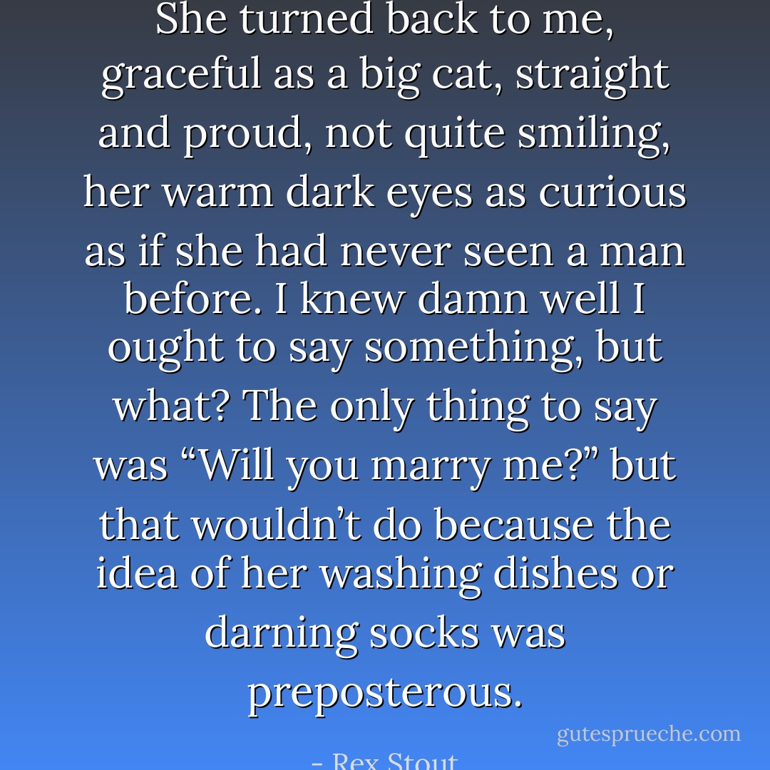 She turned back to me, graceful as a big cat, straight and proud, not quite smiling, her warm dark eyes as curious as if she had never seen a man before. I knew damn well I ought to say something, but what? The only thing to say was “Will you marry me?” but that wouldn’t do because the idea of her washing dishes or darning socks was preposterous. - Rex Stout