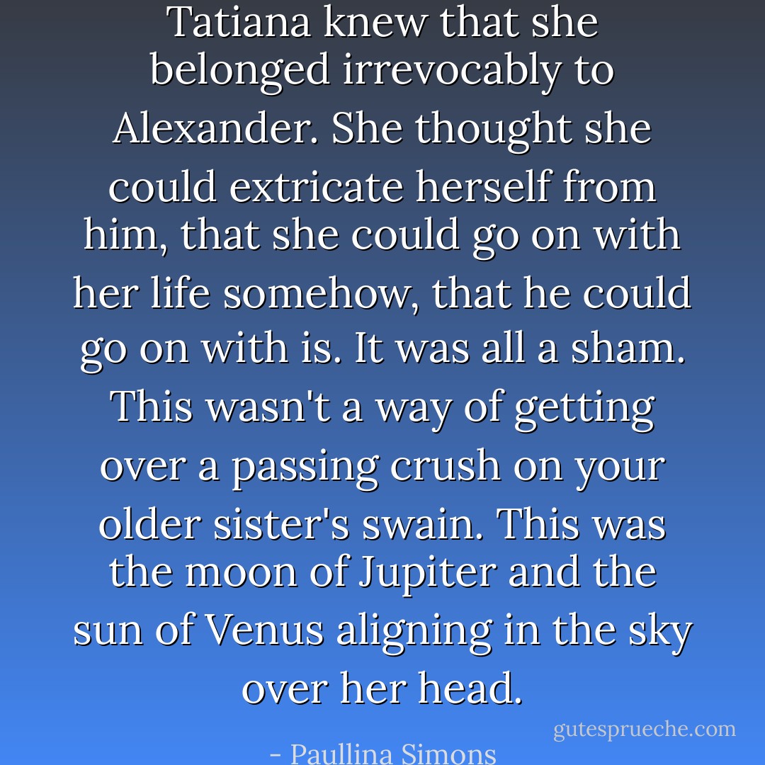 Tatiana knew that she belonged irrevocably to Alexander.<br />She thought she could extricate herself from him, that she could go on with her life somehow, that he could go on with is.<br />It was all a sham.<br />This wasn't a way of getting over a passing crush on your older sister's swain. This was the moon of Jupiter and the sun of Venus aligning in the sky over her head. - Paullina Simons
