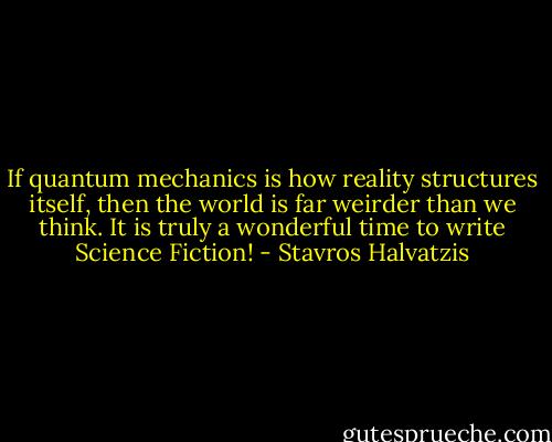 If quantum mechanics is how reality structures itself, then the world is far weirder than we think. It is truly a wonderful time to write Science Fiction! - Stavros Halvatzis