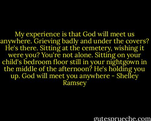 My experience is that God will meet us anywhere. Grieving badly and under the covers? He's there. Sitting at the cemetery, wishing it were you? You're not alone. Sitting on your child's bedroom floor still in your nightgown in the middle of the afternoon? He's holding you up. God will meet you anywhere - Shelley Ramsey