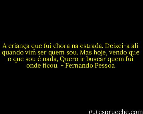 A criança que fui chora na estrada. Deixei-a ali quando vim ser quem sou. Mas hoje, vendo que o que sou é nada, Quero ir buscar quem fui onde ficou. - Fernando Pessoa