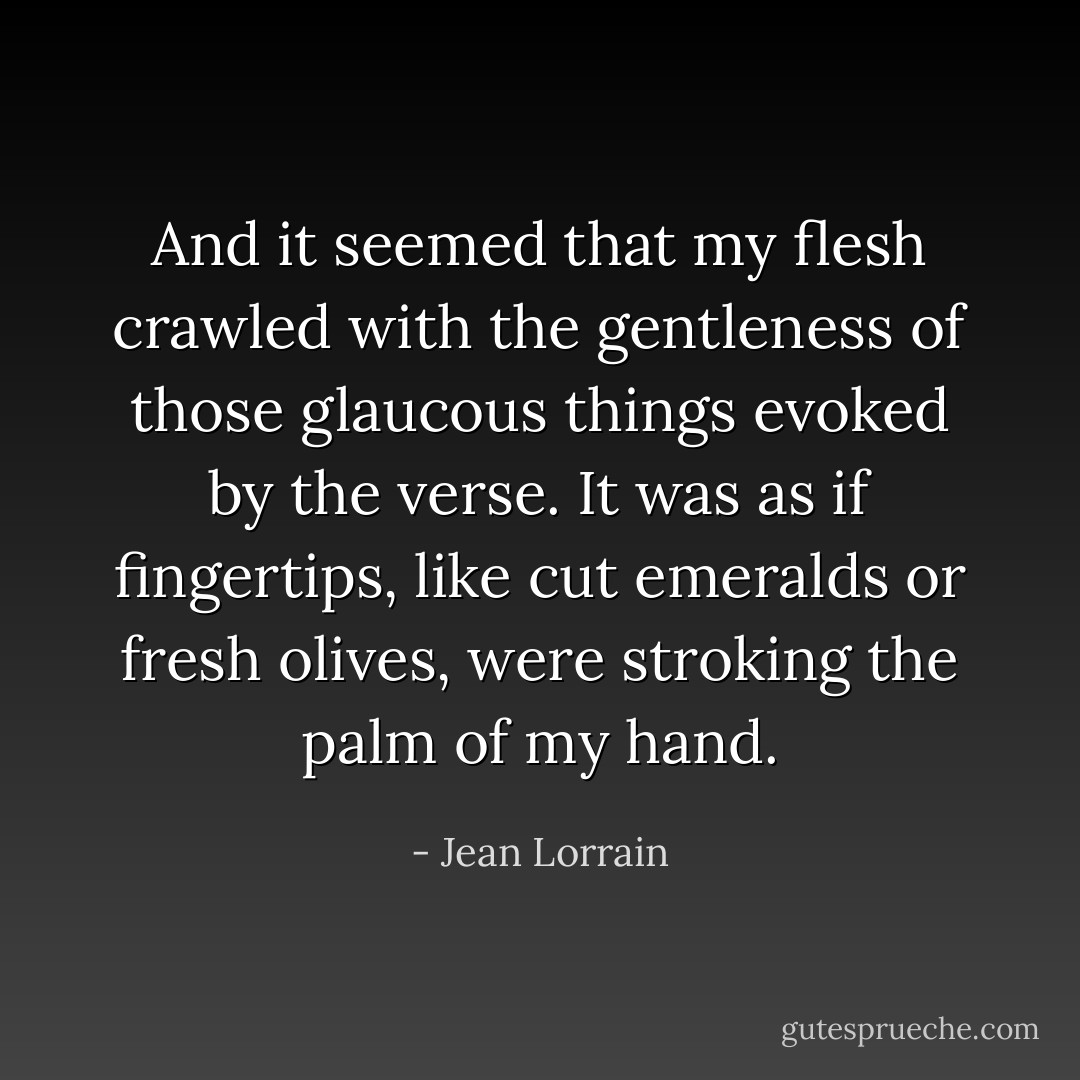 And it seemed that my flesh crawled with the gentleness of those glaucous things evoked by the verse. It was as if fingertips, like cut emeralds or fresh olives, were stroking the palm of my hand. - Jean Lorrain