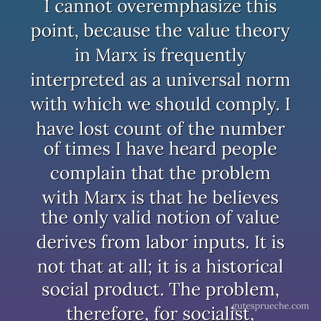 This is what the bourgeois political economists have done: they have treated value as a fact of nature, not a social construction arising out of a particular mode of production. What Marx is interested in is a revolutionary transformation of society, and that means an overthrow of the capitalist value-form, the construction of an alternative value-structure, an alternative value-system that does not have the specific character of that achieved under capitalism. I cannot overemphasize this point, because the value theory in Marx is frequently interpreted as a universal norm with which we should comply. I have lost count of the number of times I have heard people complain that the problem with Marx is that he believes the only valid notion of value derives from labor inputs. It is not that at all; it is a historical social product. The problem, therefore, for socialist, communist, revolutionary, anarchist or whatever, is to find an alternative value-form that will work in terms of the social reproduction of society in a different image. By introducing the concept of fetishism, Marx shows how the naturalized value of classical political economy dictates a norm; we foreclose on revolutionary possibilities if we blindly follow that norm and replicate commodity fetishism. Our task is to question it. - David Harvey