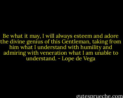 Be what it may, I will always esteem and adore the divine genius of this Gentleman, taking from him what I understand with humility and admiring with veneration what I am unable to understand. - Lope de Vega