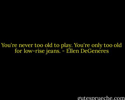 You're never too old to play. You're only too old for low-rise jeans. - Ellen DeGeneres