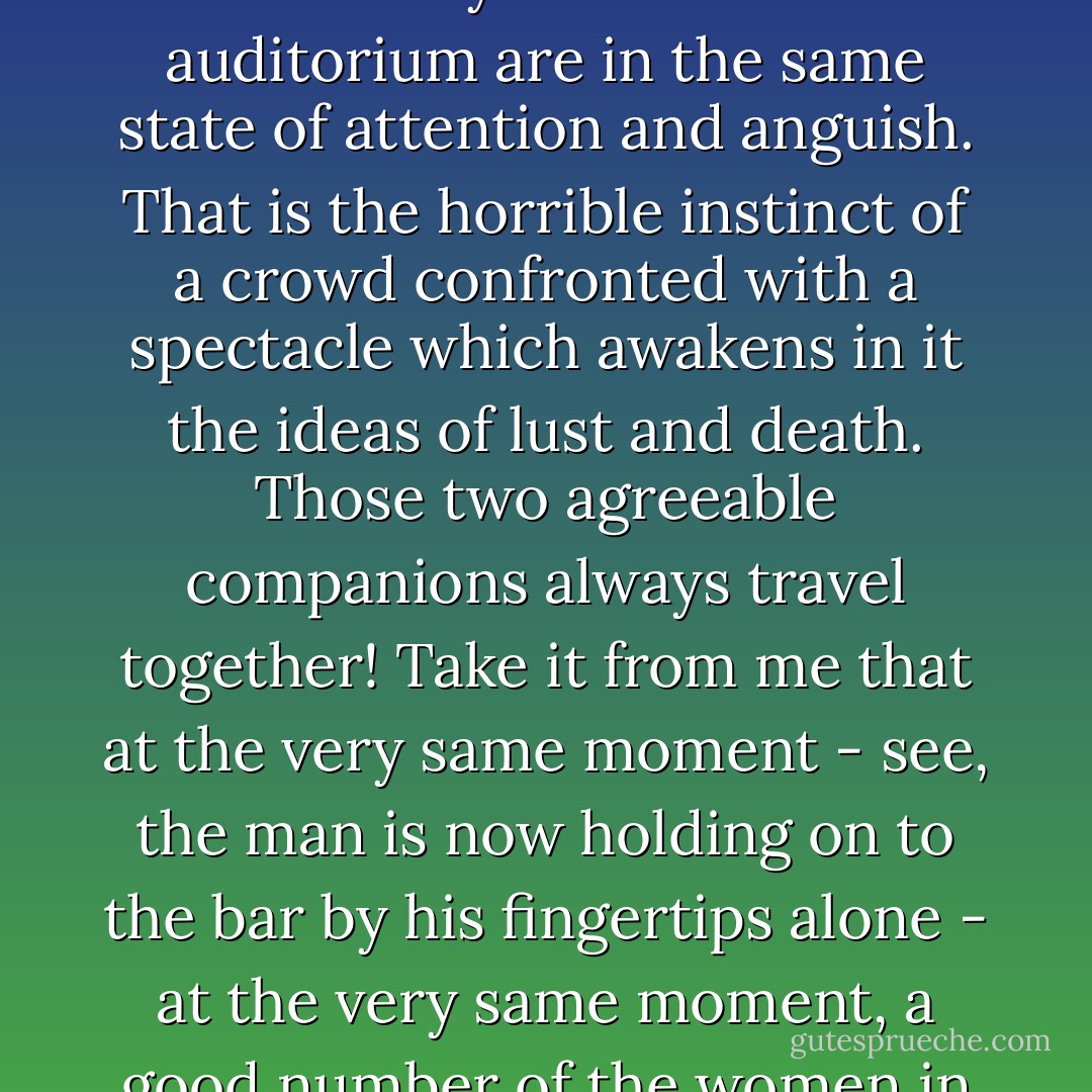 The Marquis de V... - whose falsetto voice and little watery eyes I have always detested - was saying to me with a wicked smile: 'Then again, the master gymnast might break his neck at any moment. What he is doing now is very dangerous, my dear, and the pleasure you take in his performance is the little frisson that danger affords you. Wouldn't it be thrilling, if his sweaty hand failed to grip the bar? The velocity acquired by his rotation about the bar would break his spine quite cleanly, and perhaps a little of the cervical matter might spurt out as far as this! It would be most sensational, and you would have a rare emotion to add to the field of your experience - for you collect emotions, don't you? What a pretty stew of terrors that man in tights stirs up in us!<br /><br />'Admit that you almost wish that he will fall! Me too. Many others in the auditorium are in the same state of attention and anguish. That is the horrible instinct of a crowd confronted with a spectacle which awakens in it the ideas of lust and death. Those two agreeable companions always travel together! Take it from me that at the very same moment - see, the man is now holding on to the bar by his fingertips alone - at the very same moment, a good number of the women in these boxes are ardently lusting after that man, not so much for his beauty as for the danger he courts.'<br /><br />The voice subtly changed its tone, suddenly becoming more interested. 'You have singularly pale eyes this evening, my dear Freneuse. You ought to give up bromides and take valerian instead. You have a charming and curious soul, but you must take command of its changes. You are too ardently and too obviously covetous, this evening, of the death - or at least the fall - of that man.'<br /><br />I did not reply. The Marquis de V... was quite right. The madness of murder had taken hold of me again; the spectacle had me in its hallucinatory grip. Straitened by a penetrating and delirious anguish, I yearned for that man to fall.<br /><br />There are appalling depths of cruelty within me. - Jean Lorrain