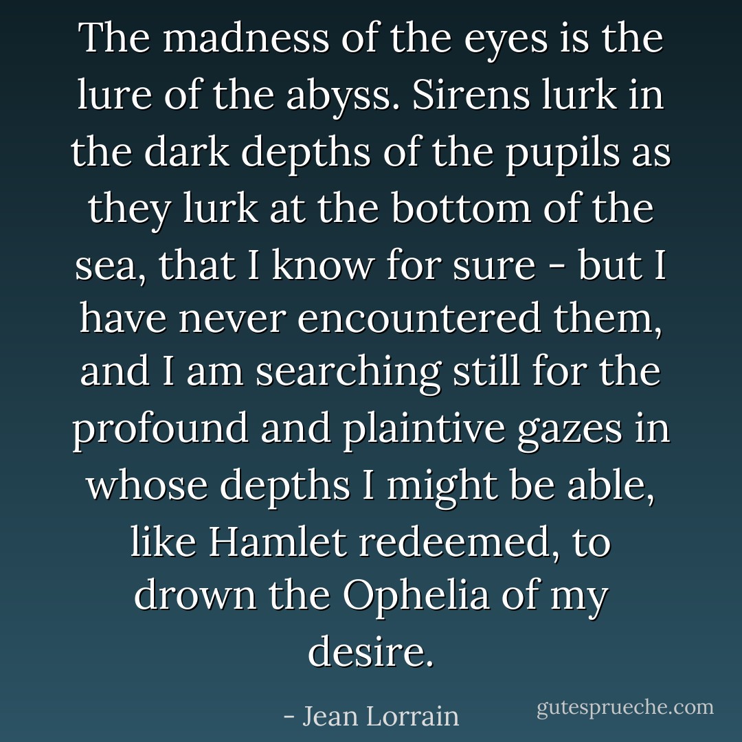 The madness of the eyes is the lure of the abyss. Sirens lurk in the dark depths of the pupils as they lurk at the bottom of the sea, that I know for sure - but I have never encountered them, and I am searching still for the profound and plaintive gazes in whose depths I might be able, like Hamlet redeemed, to drown the Ophelia of my desire. - Jean Lorrain