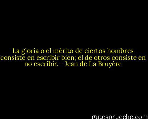 La gloria o el mérito de ciertos hombres consiste en escribir bien; el de otros consiste en no escribir. - Jean de La Bruyère