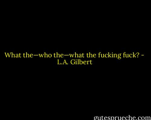 What the—who the—what the fucking fuck? - L.A. Gilbert