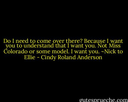 Do I need to come over there? Because I want you to understand that I want you. Not Miss Colorado or some model. I want you. ~Nick to Ellie - Cindy Roland Anderson