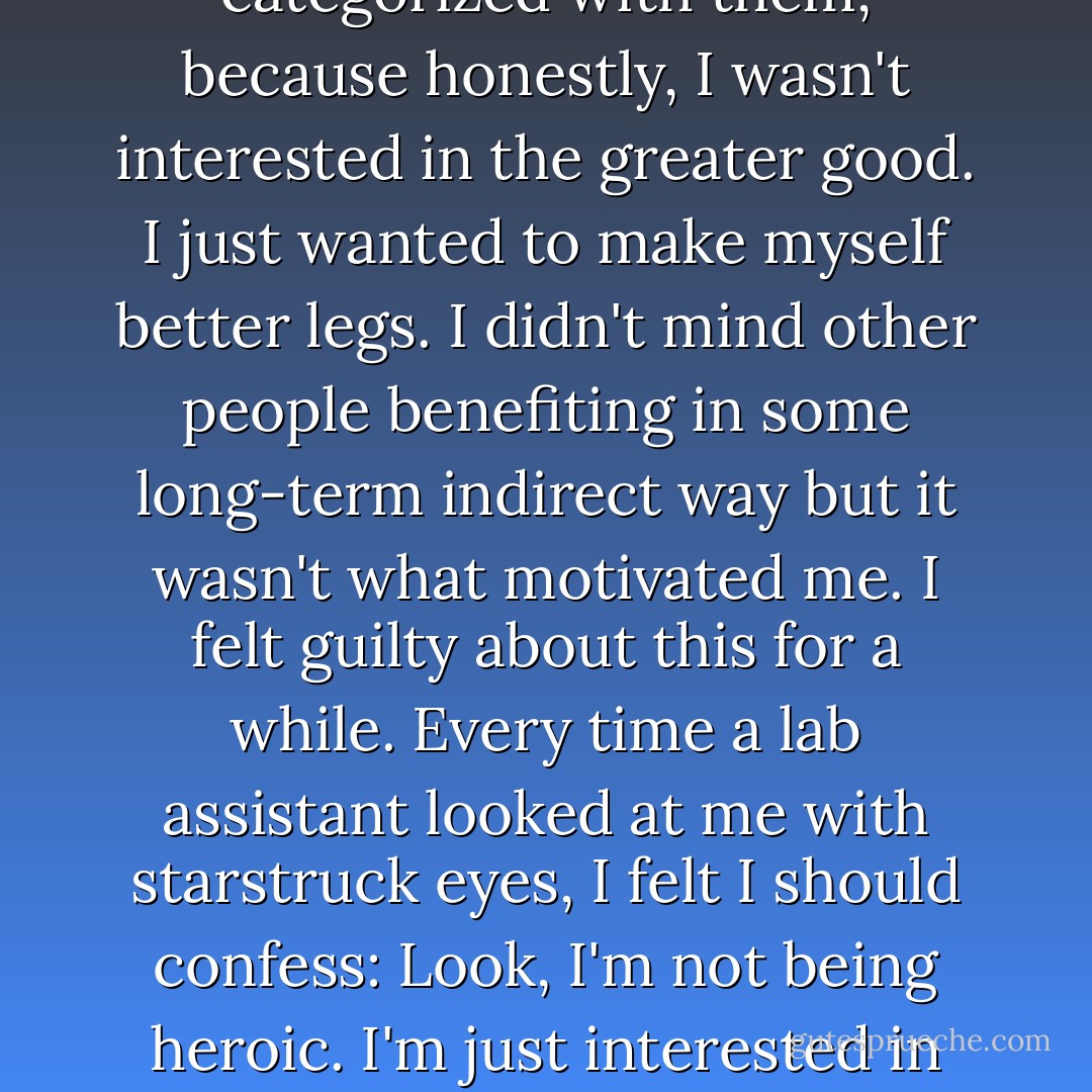 Of course the Curies died. They identified ionizing radiation while bathing in it. There were risks involved in being your own guinea pig. But there was a long tradition of scientists doing just that: of paying for the expansion of human knowledge with their lives. I didn't deserve to be categorized with them, because honestly, I wasn't interested in the greater good. I just wanted to make myself better legs. I didn't mind other people benefiting in some long-term indirect way but it wasn't what motivated me. I felt guilty about this for a while. Every time a lab assistant looked at me with starstruck eyes, I felt I should confess: Look, I'm not being heroic. I'm just interested in seeing what I can do. Then it occured to me that maybe they all felt this way. All these great scientists who risked their themselves to bring light to darkness, maybe they weren't especially altruistic either. Maybe they were like me, seeing what they could do. - Max Barry