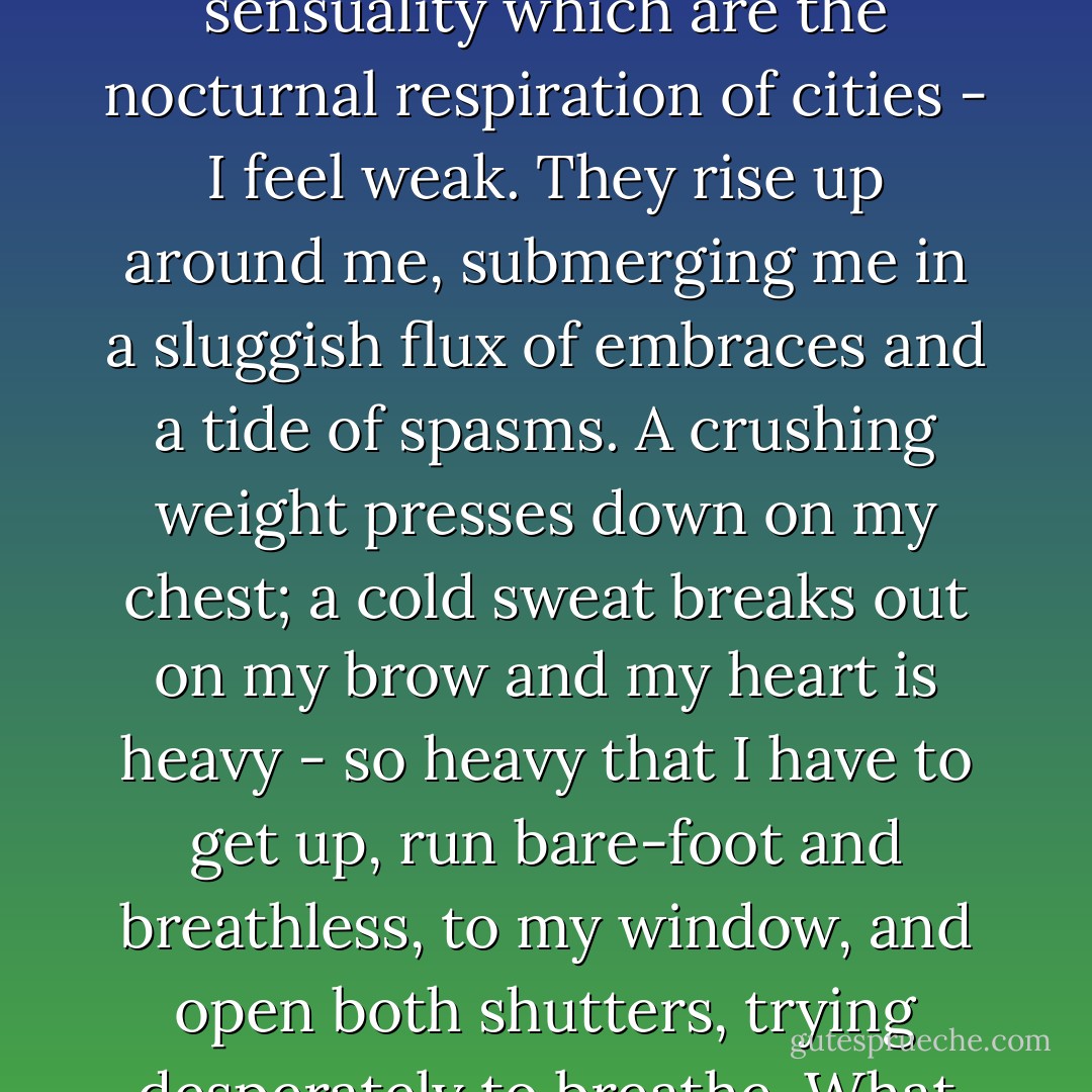 Astarte has come again, more powerful than before. She possesses me. She lies in wait for me.<br /><br />December 97<br /><br />My cruelty has also returned: the cruelty which frightens me. It lies dormant for months, for years, and then all at once awakens, bursts forth and - once the crisis is over - leaves me in mortal terror of myself.<br /><br />Just now in the avenue of the Bois, I whipped my dog till he bled, and for nothing - for not coming immediately when I called! The poor animal was there before me, his spine arched, cowering close to the ground, with his great, almost human, eyes fixed on me... and his lamentable howling! It was as though he were waiting for the butcher! But it was as if a kind of drunkenness had possessed me. The more I struck out the more I wanted to strike; every shudder of that quivering flesh filled me with some incomprehensible ardour. A circle of onlookers formed around me, and I only stopped myself for the sake of my self-respect.<br /><br />Afterwards, I was ashamed.<br /><br />I am always ashamed of myself nowadays. The pulse of life has always filled me with a peculiar rage to destroy. When I think of two beings in love, I experience an agonising sensation; by virtue of some bizarre backlash, there is something which smothers and oppresses me, and I suffocate, to the point of anguish.<br /><br />Whenever I wake up in the middle of the night to the muted hubbub of bumps and voices which suddenly become perceptible in the dormant city - all the cries of sexual excitement and sensuality which are the nocturnal respiration of cities - I feel weak. They rise up around me, submerging me in a sluggish flux of embraces and a tide of spasms. A crushing weight presses down on my chest; a cold sweat breaks out on my brow and my heart is heavy - so heavy that I have to get up, run bare-foot and breathless, to my window, and open both shutters, trying desperately to breathe. What an atrocious sensation it is! It is as if two arms of steel bear down upon my shoulders and a kind of hunger hollows out my stomach, tearing apart my whole being! A hunger to exterminate love.<br /><br />Oh, those nights! The long hours I have spent at my window, bent over the immobile trees of the square and the paving-stones of the deserted street, on watch in the silence of the city, starting at the least noise! The nights I have passed, my heart hammering in anguish, wretchedly and impatiently waiting for my torment to consent to leave me, and for my desire to fold up the heavy wings which beat inside the walls of my being like the wings of some great fluttering bird!<br /><br />Oh, my cruel and interminable nights of impotent rebellion against the rutting of Paris abed: those nights when I would have liked to embrace all the bodies, to suck in all the breaths and sup all the mouths... those nights which would find me, in the morning, prostrate on the carpet, scratching it still with inert and ineffectual fingers... fingers which never know anything but emptiness, whose nails are still taut with the passion of murder twenty-four hours after the crises... nails which I will one day end up plunging into the satined flesh of a neck, and...<br /><br />It is quite clear, you see, that I am possessed by a demon... a demon which doctors would treat with some bromide or with all-healing sal ammoniac! As if medicines could ever be imagined to be effective against such evil! - Jean Lorrain