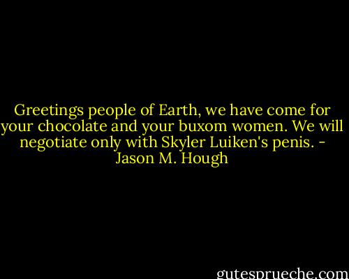 Greetings people of Earth, we have come for your chocolate and your buxom women. We will negotiate only with Skyler Luiken's penis. - Jason M. Hough