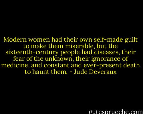 Modern women had their own self-made guilt to make them miserable, but the sixteenth-century people had diseases, their fear of the unknown, their ignorance of medicine, and constant and ever-present death to haunt them. - Jude Deveraux