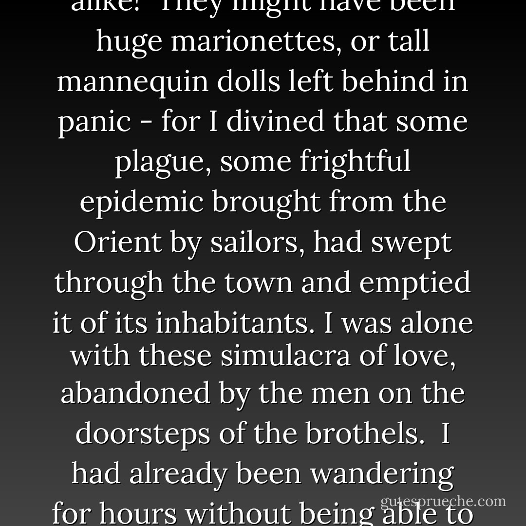 March 1898<br /><br />What a strange dream I had last night! I wandered in the warm streets of a port, in the low quarter of some Barcelona or Marseille. The streets were noisome, with their freshly-heaped piles of ordure outside the doors, in the blue shadows of their high roofs. They all led down towards the sea. The gold-spangled sea, seeming as if it had been polished by the sun, could be seen at the end of each thoroughfare, bristling with yard-arms and luminous masts. The implacable blue of the sky shone brilliantly overhead as I wandered through the long, cool and sombre corridors in the emptiness of a deserted district: a quarter which might almost have been dead, abruptly abandoned by seamen and foreigners. I was alone, subjected to the stares of prostitutes seated at their windows or in the doorways, whose eyes seemed to ransack my very soul.<br /><br />They did not speak to me. Leaning on the sides of tall bay-windows or huddled in doorways, they were silent. Their breasts and arms were bare, bizarrely made up in pink, their eyebrows were darkened, they wore their hair in corkscrew-curls, decorated with paper flowers and metal birds. And they were all exactly alike!<br /><br />They might have been huge marionettes, or tall mannequin dolls left behind in panic - for I divined that some plague, some frightful epidemic brought from the Orient by sailors, had swept through the town and emptied it of its inhabitants. I was alone with these simulacra of love, abandoned by the men on the doorsteps of the brothels.<br /><br />I had already been wandering for hours without being able to find a way out of that miserable quarter, obsessed by the fixed and varnished eyes of all those automata, when I was seized by the sudden thought that all these girls were dead, plague-stricken and putrefied by cholera where they stood, in the solitude, beneath their carmine plaster masks... and my entrails were liquefied by cold. In spite of that harrowing chill, I was drawn closer to a motionless girl. I saw that she was indeed wearing a mask... and the girl in the next doorway was also masked... and all of them were horribly alike under their identical crude colouring...<br /><br />I was alone with the masks, with the masked corpses, worse than the masks... when, all of a sudden, I perceived that beneath the false faces of plaster and cardboard, the eyes of these dead women were alive.<br /><br />Their vitreous eyes were looking at me...<br /><br />I woke up with a cry, for in that moment I had recognised all the women. They all had the eyes of Kranile and Willie, of Willie the mime and Kranile the dancer. Every one of the dead women had Kranile's left eye and Willie's right eye... so that every one of them appeared to be squinting.<br /><br />Am I to be haunted by masks now? - Jean Lorrain