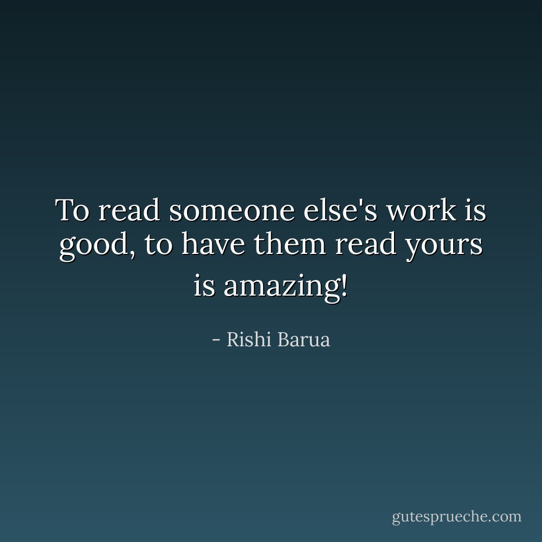 To read someone else's work is good, to have them read yours is amazing! - Rishi Barua