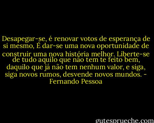 Desapegar-se, é renovar votos de esperança de si mesmo,<br />É dar-se uma nova oportunidade de construir uma nova história melhor.<br />Liberte-se de tudo aquilo que não tem te feito bem, daquilo que já não tem nenhum valor, e siga, siga novos rumos, desvende novos mundos. - Fernando Pessoa