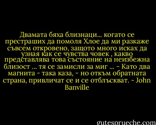 Двамата бяха близнаци...<br />когато се престраших да помоля Хлое да ми разкаже съвсем откровено, защото много исках да узная как се чувства човек , какво представлява това състояние на неизбежна близост ... тя се замисли за миг ...<br />- Като два магнита - така каза, - но откъм обратната страна, привличат се и се отблъскват. - John Banville