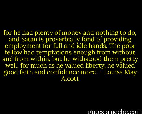 for he had plenty of money and nothing to do, and Satan is proverbially fond of providing employment for full and idle hands. The poor fellow had temptations enough from without and from within, but he withstood them pretty well, for much as he valued liberty, he valued good faith and confidence more, - Louisa May Alcott