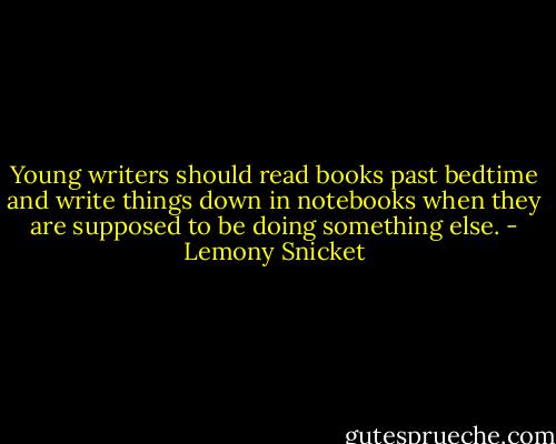 Young writers should read<br />books past bedtime and<br />write things down in<br />notebooks when they are<br />supposed to be doing<br />something else. - Lemony Snicket