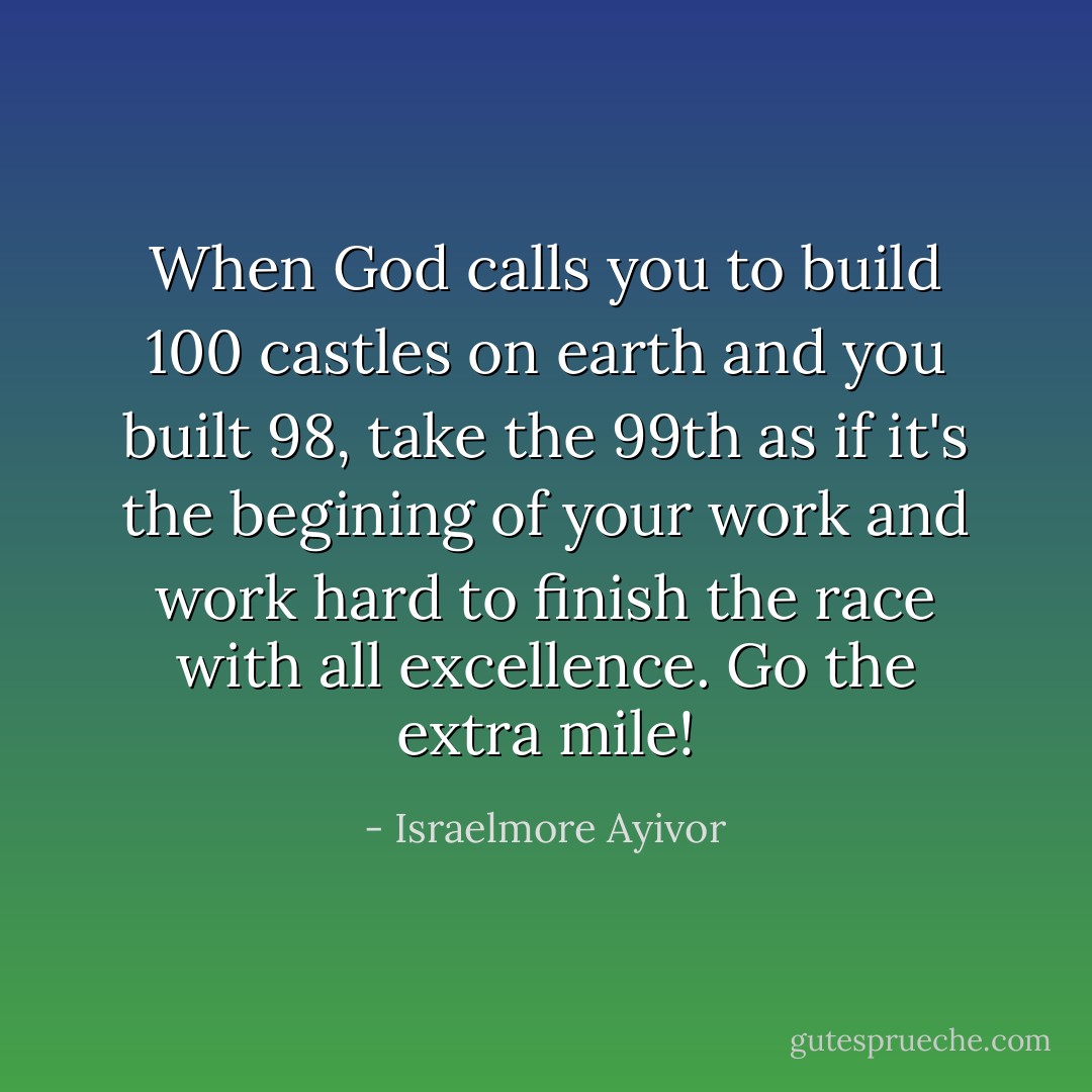 When God calls you to build 100 castles on earth and you built 98, take the 99th as if it's the begining of your work and work hard to finish the race with all excellence. Go the extra mile! - Israelmore Ayivor