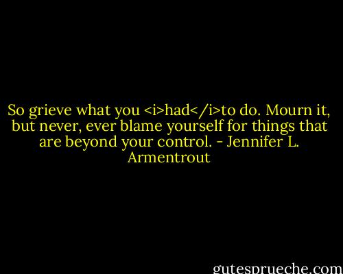 So grieve what you <i>had</i>to do. Mourn it, but never, ever blame yourself for things that are beyond your control. - Jennifer L. Armentrout
